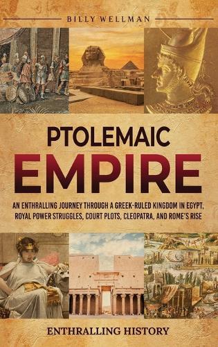 Ptolemaic Empire: An Enthralling Journey Through a Greek-Ruled Kingdom in Egypt, Royal Power Struggles, Court Plots, Cleopatra, and Rome's Rise
