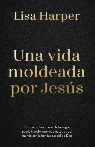 Una Vida Moldeada Por Jesús: Cómo Profundizar En La Teología Puede Transformarnos a Nosotros Y Al Mundo Con La Bondad Radical de Dios