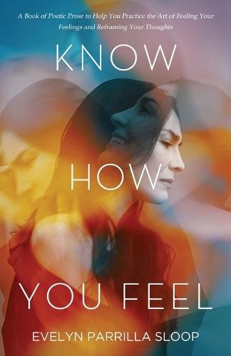 Know How You Feel: A Book of Poetic Prose to Help You Practice the Art of ""Feeling Your Feelings"" and Reframing Your Thoughts