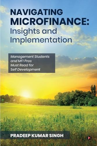Navigating Microfinance: Insights and Implementations: Management Students and MFI Pros Must Read for Self Development