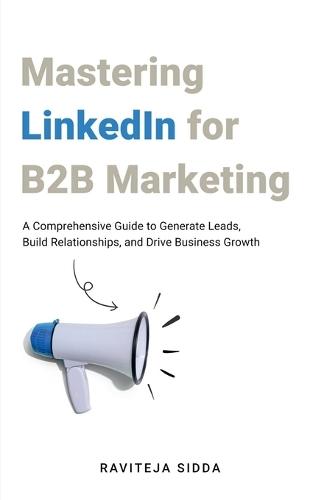 Mastering LinkedIn for B2B Marketing: A Comprehensive Guide to Generate Leads, Build Relationships, and Drive Business Growth