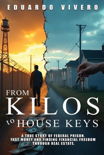 From Kilos to House Keys: A True Story of Federal Prison, Fast Money and Finding Financial Freedom Through Real Estate