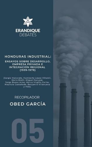 Honduras Industrial: Ensayos sobre desarrollo, empresa privada e integración regional (1939-1979)