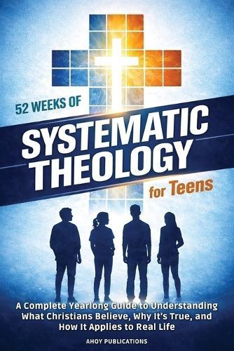 52 Weeks of Systematic Theology for Teens: A Complete Yearlong Guide to Understanding What Christians Believe, Why It's True, and How It Applies to Real Life