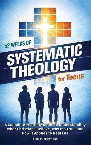 52 Weeks of Systematic Theology for Teens: A Complete Yearlong Guide to Understanding What Christians Believe, Why It's True, and How It Applies to Real Life