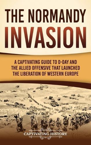 The Normandy Invasion: A Captivating Guide to D-Day and the Allied Offensive That Launched the Liberation of Western Europe