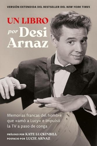 Un Libro (Versión Extendida): Memorias Francas del Hombre Que «Amó a Lucy» E Impulsó La TV a Paso de Conga (Nuevo Material Exclusivo Con Un Comentario de Lucie Arnaz)