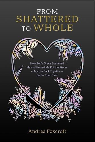 From Shattered to Whole: How God's Grace Sustained Me and Helped Me Put the Pieces of My Life Back Together-Better Than Ever