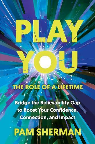 Play You, the Role of a Lifetime: Bridge the Believability Gap to Boost Your Confidence, Connection, and Impact