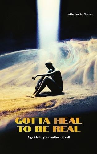 Gotta Heal to be Real, A GUIDE TO YOUR AUTHENTIC SELF