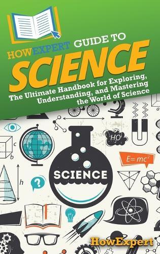 HowExpert Guide to Science: The Ultimate Handbook for Exploring, Understanding, and Mastering the World of Science