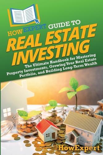 HowExpert Guide to Real Estate Investing: The Ultimate Handbook for Mastering Property Investments, Growing Your Real Estate Portfolio, and Building Long-Term Wealth