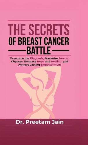 The Secrets of Breast Cancer Battle: Overcome the Diagnosis, Maximize Survival Chances, Embrace Hope and Healing, and Achieve Lasting Empowerment