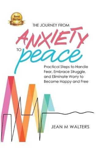 The Journey from Anxiety to Peace: Practical Steps to Handle Fear, Embrace Struggle, and Eliminate Worry to Become Happy and Free