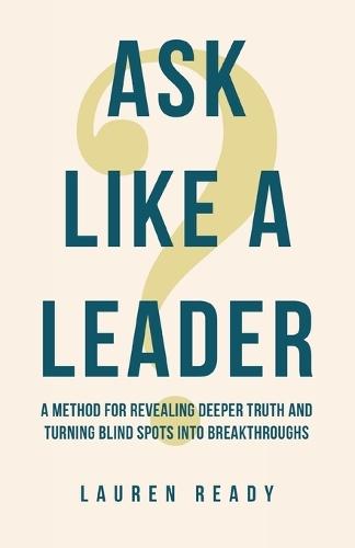 Ask Like A Leader: A Method for Revealing Deeper Truth and Turning Blind Spots into Breakthroughs