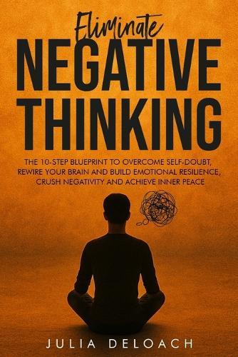 Eliminate Negative Thinking: The 10-Step Blueprint to Overcome Self-Doubt, Rewire Your Brain and Build Emotional Resilience, Crush Negativity and Achieve Inner Peace