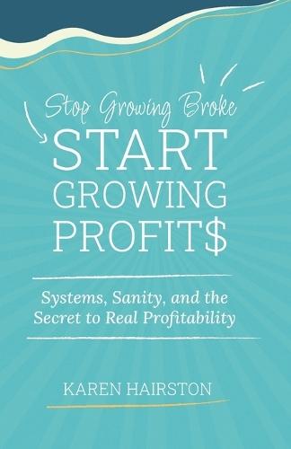 Stop Growing Broke Start Growing Profits: Systems, Sanity, and the Secret to Real Profitability