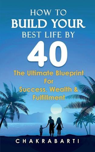 How to Build Your Best Life by 40: The Ultimate Blueprint For Success, Wealth & Fulfilment