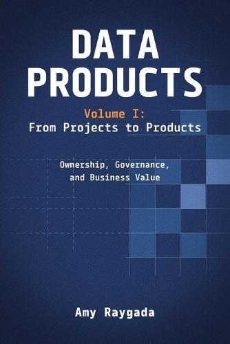 Data Products Volume 1: From Projects to Products: Ownership, Governance, and Business Value: From Projects to Products: