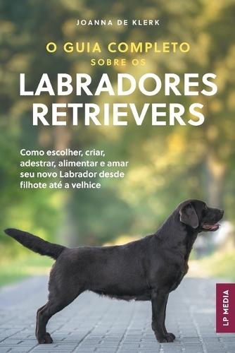 O Guia Completo sobre os Labradores Retrievers: Como escolher, criar, adestrar, alimentar e amar seu novo Labrador desde filhote até a velhice