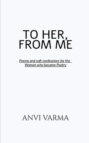 To Her, from Me: Poems and soft confessions for the Women who became Poetry