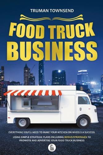 Food Truck Business: Everything You'll Need To Make Your Kitchen On Wheels A Success. Using Simple Strategic Plans Including Bonus Strategies To Promote And Advertise Your Food Truck Business
