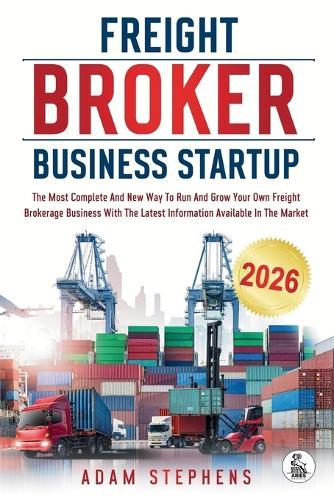 Freight Broker Business Startup: The Most Complete And New Way To Run And Grow Your Own Freight Brokerage Business With The Latest Information Available In The Market