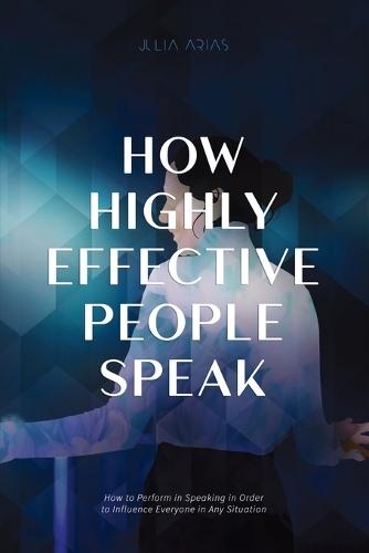 How Highly Effective People Speak: How To Perform In Speaking In Order To Influence Everyone In Any Situation