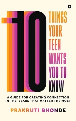 10 Things Your Teen Wants You To Know: A Guide for Creating Connection in the Years That Matter The Most