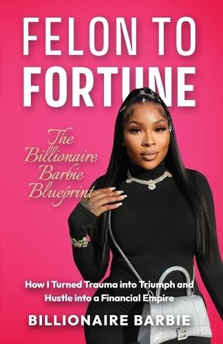 Felon to Fortune: The Billionaire Barbie Blueprint: How I Turned Trauma into Triumph and Hustle into a Financial Empire