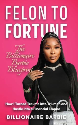 Felon to Fortune: The Billionaire Barbie Blueprint: How I Turned Trauma into Triumph and Hustle into a Financial Empire