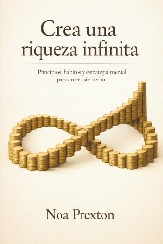 Crea Una Riqueza Infinita: Principios, Hábitos Y Estrategia Mental Para Crecer Sin Techo