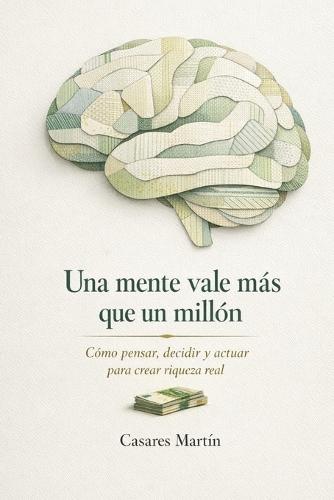 Una Mente Vale Más Que Un Millón: Cómo Pensar, Decidir Y Actuar Para Crear Riqueza Real