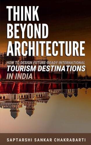 Think Beyond Architecture: How to Design Future-Ready International Tourism Destinations in India: Global Standards - Actionable Strategies - Evidence-Based Frameworks