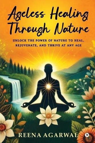 Ageless Healing Through Nature: Unlock the Power of Nature to Heal, Rejuvenate, and Thrive at Any Age