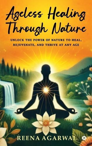Ageless Healing Through Nature: Unlock the Power of Nature to Heal, Rejuvenate, and Thrive at Any Age