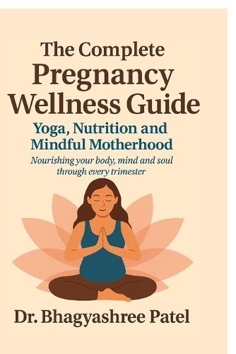 The Complete Pregnancy Wellness Guide: Yoga, Nutrition and Mindful Motherhood: Nourishing your body, mind and soul through every trimester