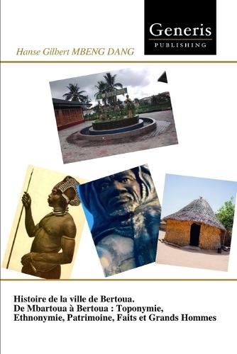 Histoire de la ville de Bertoua. De Mbartoua à Bertoua: Toponymie, Ethnonymie, Patrimoine, Faits et Grands Hommes