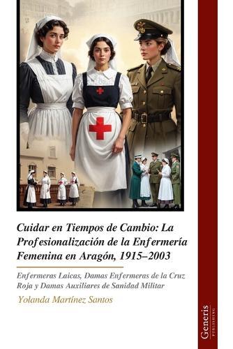 Cuidar en Tiempos de Cambio: La Profesionalización de la Enfermería Femenina en Aragón, 1915-2003: Enfermeras Laicas, Damas Enfermeras de la Cruz Roja y Damas Auxiliares de Sanidad Militar