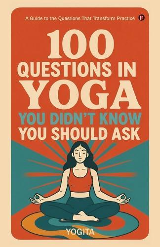 100 Questions in Yoga You Didn't Know You Should Ask: A Guide to the Questions That Transform Practice