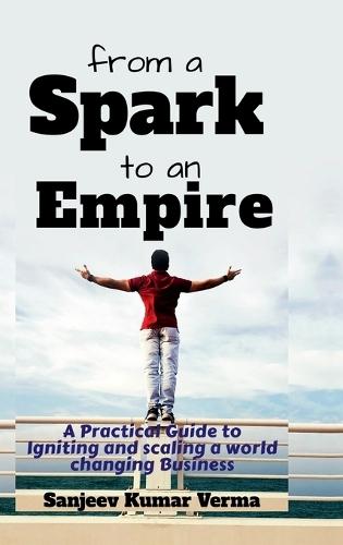From a Spark to an Empire: A Practical Guide to Igniting and scaling a world changing Business