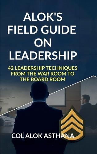 Alok's Field Guide on Leadership: 42 Leadership Techniques from the War Room to the Board Room