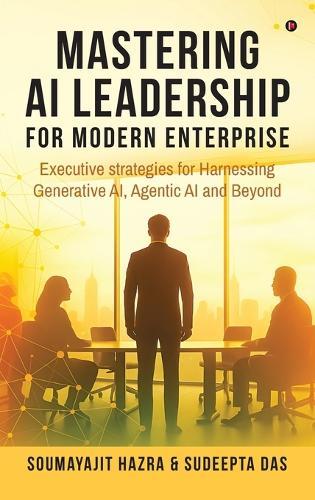 Mastering AI Leadership for Modern Enterprise: Executive strategies for Harnessing Generative AI, Agentic AI and Beyond