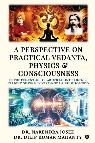A Perspective on Practical Vedanta, Physics and Consciousness: In the present age of Artificial Intelligence in light of Swami Vivekananda and Sri Aurobindo