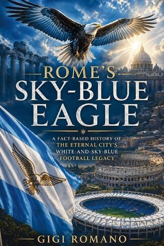 Rome's Sky-Blue Eagle: A Fact-Based History of the Eternal City's White-and-Sky-Blue Football Legacy