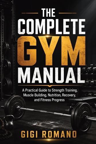 The Complete Gym Manual: A Practical Guide to Strength Training, Muscle Building, Nutrition, Recovery, and Fitness Progress