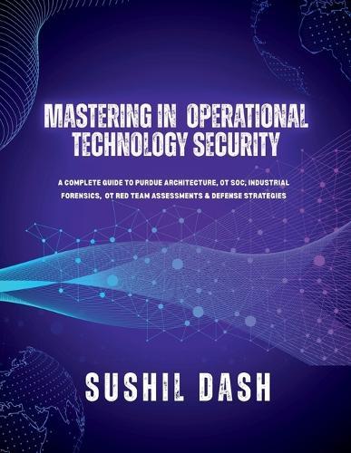 Mastering in Operational Technology Security: A Complete Guide to Purdue Architecture, OT Soc, Industrial Forensics, OT Red Team Assessments & Defense Strategies