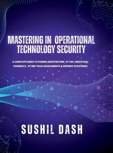 Mastering in Operational Technology Security: A Complete Guide to Purdue Architecture, OT Soc, Industrial Forensics, OT Red Team Assessments & Defense Strategies