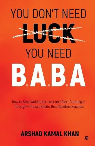 You Don't Need Luck You Need B.A.B.A: How to Stop Waiting for Luck and Start Creating It Through 4 Proven Habits That Redefine Success