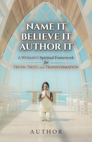 Name It Believe It Author It, A Woman's Spiritual Framework for Truth, Trust, and Transformation